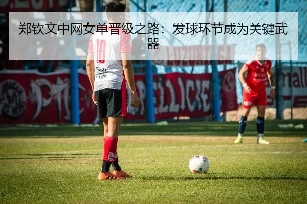 郑钦文中网女单晋级之路：发球环节成为关键武器